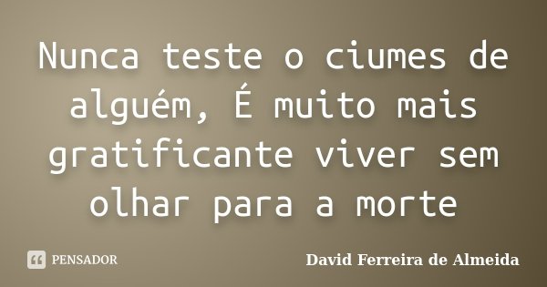 Nunca teste o ciumes de alguém, É muito mais gratificante viver sem olhar para a morte... Frase de David Ferreira de Almeida.