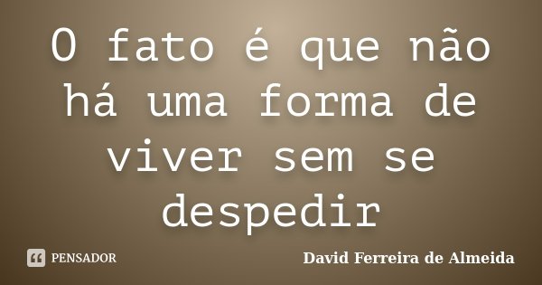 O fato é que não há uma forma de viver sem se despedir... Frase de David Ferreira de Almeida.