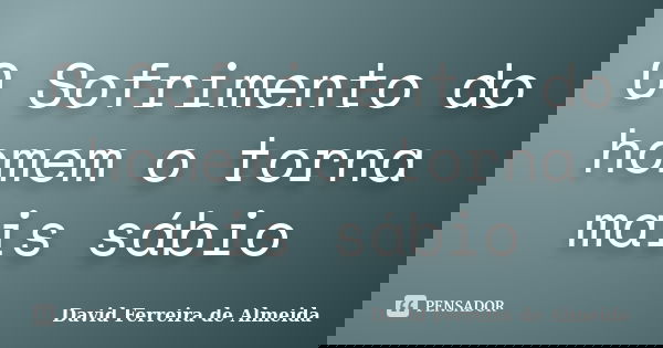 O Sofrimento do homem o torna mais sábio... Frase de David Ferreira de Almeida.
