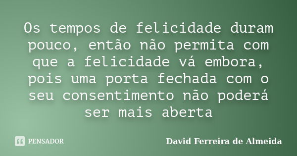 Os tempos de felicidade duram pouco, então não permita com que a felicidade vá embora, pois uma porta fechada com o seu consentimento não poderá ser mais aberta... Frase de David Ferreira de Almeida.