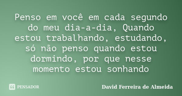 Penso em você em cada segundo do meu dia-a-dia, Quando estou trabalhando, estudando, só não penso quando estou dormindo, por que nesse momento estou sonhando... Frase de David Ferreira de Almeida.