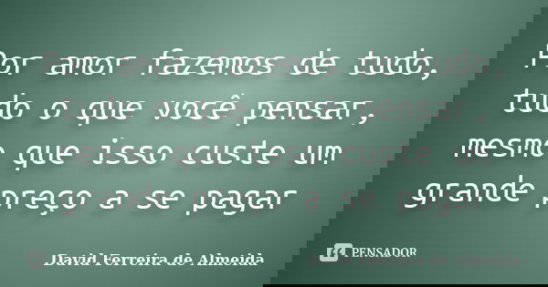 Por amor fazemos de tudo, tudo o que você pensar, mesmo que isso custe um grande preço a se pagar... Frase de David Ferreira de Almeida.