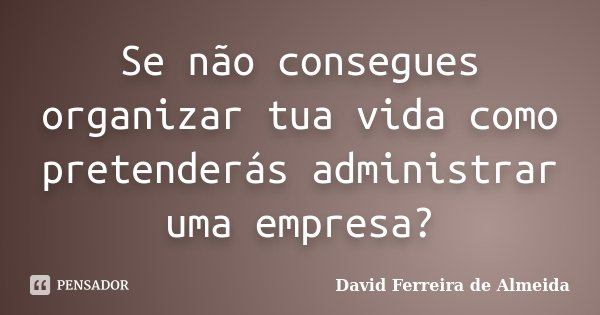 Se não consegues organizar tua vida como pretenderás administrar uma empresa?... Frase de David Ferreira de Almeida.