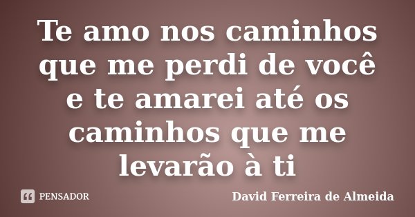 Te amo nos caminhos que me perdi de você e te amarei até os caminhos que me levarão à ti... Frase de David Ferreira de Almeida.
