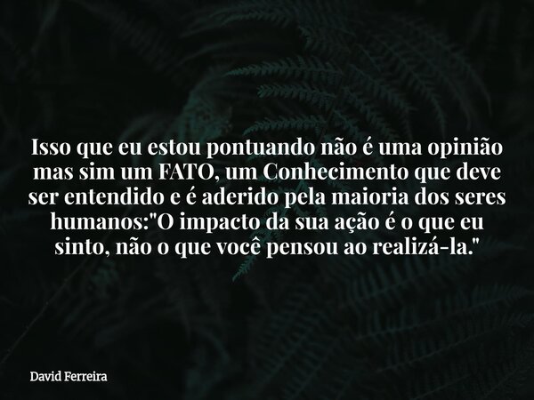 Isso que eu estou pontuando não é uma opinião mas sim um FATO, um Conhecimento que deve ser entendido e é aderido pela maioria dos seres humanos: "O impact... Frase de David Ferreira.