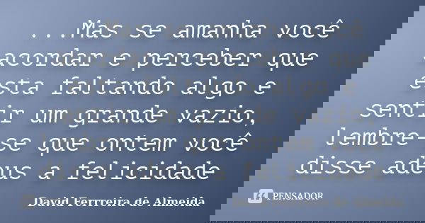 ...Mas se amanha você acordar e perceber que esta faltando algo e sentir um grande vazio, lembre-se que ontem você disse adeus a felicidade... Frase de David Ferrreira de Almeida.
