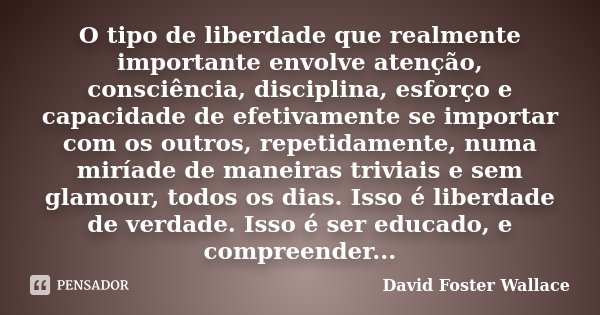 O tipo de liberdade que realmente importante envolve atenção, consciência, disciplina, esforço e capacidade de efetivamente se importar com os outros, repetidam... Frase de David Foster Wallace.