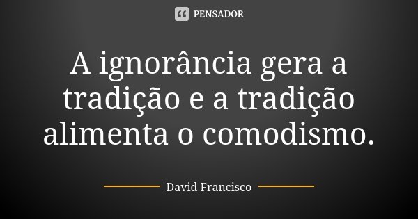 A ignorância gera a tradição e a tradição alimenta o comodismo.... Frase de David Francisco.