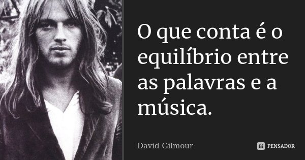 O que conta é o equilíbrio entre as palavras e a música.... Frase de David Gilmour.