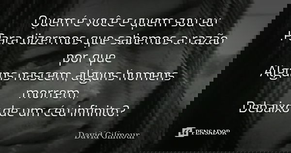 Quem é você e quem sou eu Para dizermos que sabemos a razão por que Alguns nascem, alguns homens morrem, Debaixo de um céu infinito?... Frase de David Gilmour.