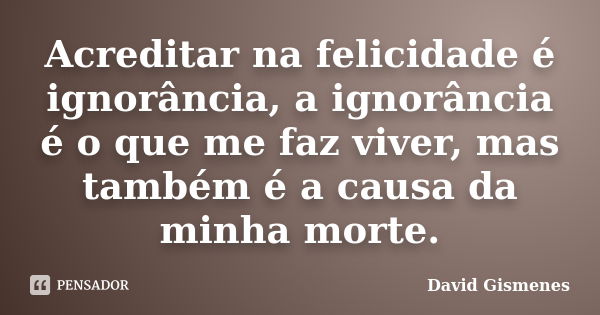 Acreditar na felicidade é ignorância, a ignorância é o que me faz viver, mas também é a causa da minha morte.... Frase de David Gismenes.