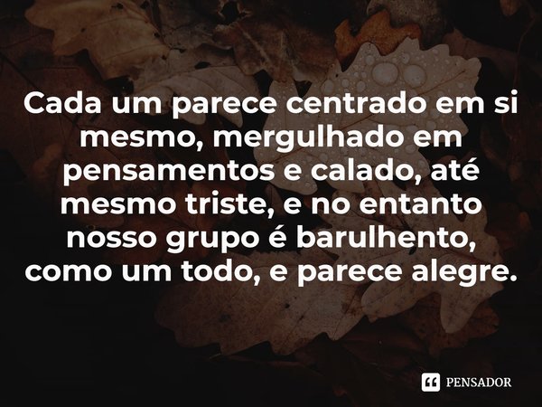 ⁠Cada um parece centrado em si mesmo, mergulhado em pensamentos e calado, até mesmo triste, e no entanto nosso grupo é barulhento, como um todo, e parece alegre... Frase de David Grossman.