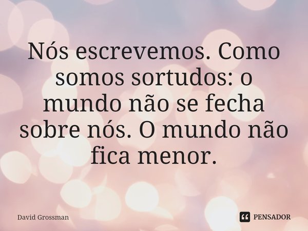 ⁠Nós escrevemos. Como somos sortudos: o mundo não se fecha sobre nós. O mundo não fica menor.... Frase de David Grossman.