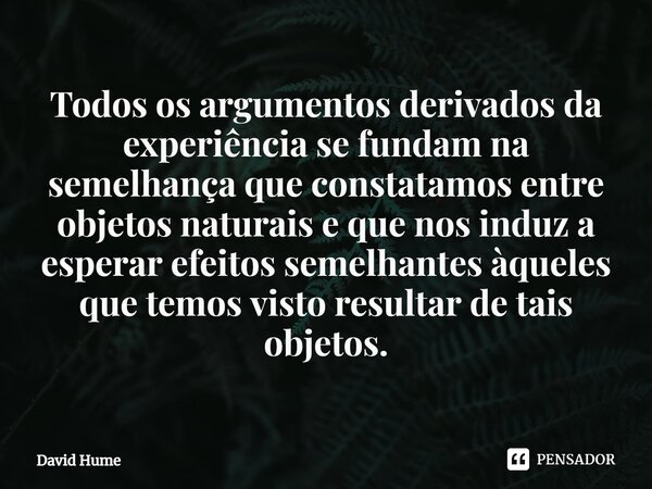 ⁠Todos os argumentos derivados da experiência se fundam na semelhança que constatamos entre objetos naturais e que nos induz a esperar efeitos semelhantes àquel... Frase de David Hume.