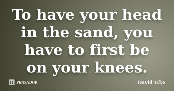 To have your head in the sand, you have to first be on your knees.... Frase de David Icke.