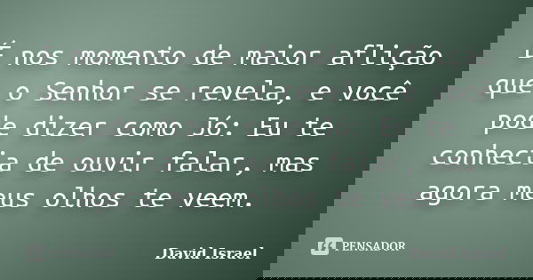 É nos momento de maior aflição que o Senhor se revela, e você pode dizer como Jó: Eu te conhecia de ouvir falar, mas agora meus olhos te veem.... Frase de David Israel.