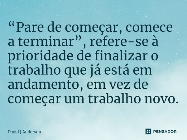 “Pare de começar, comece a terminar”, refere-se à prioridade de finalizar o trabalho que já está em andamento, em vez de começar um trabalho novo.... Frase de David J Anderson.