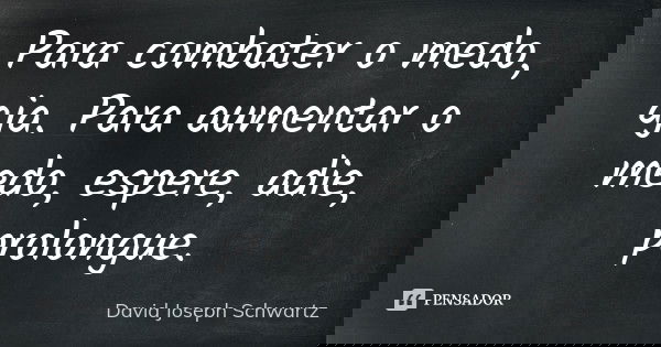 Para combater o medo, aja. Para aumentar o medo, espere, adie, prolongue.... Frase de David Joseph Schwartz.