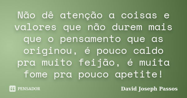 Não dê atenção a coisas e valores que não durem mais que o pensamento que as originou, é pouco caldo pra muito feijão, é muita fome pra pouco apetite!... Frase de David Joseph Passos.