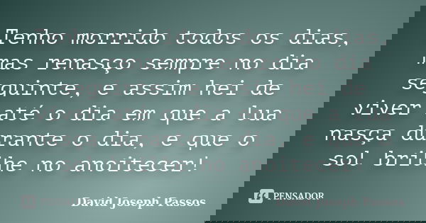 Tenho morrido todos os dias, mas renasço sempre no dia seguinte, e assim hei de viver até o dia em que a lua nasça durante o dia, e que o sol brilhe no anoitece... Frase de David Joseph Passos.