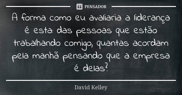 A forma como eu avaliaria a liderança é esta: das pessoas que estão trabalhando comigo, quantas acordam pela manhã pensando que a empresa é delas?... Frase de David Kelley.