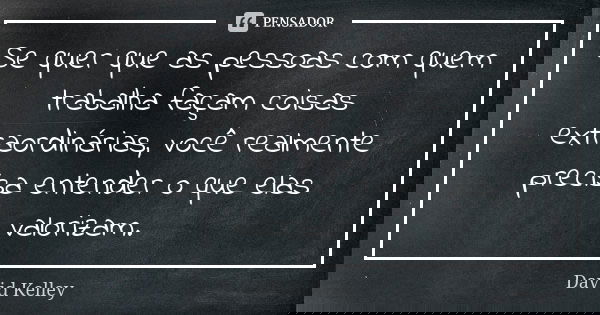 Se quer que as pessoas com quem trabalha façam coisas extraordinárias, você realmente precisa entender o que elas valorizam.... Frase de David Kelley.