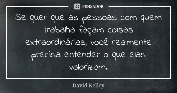 Se quer que as pessoas com quem trabalha façam coisas extraordinárias, você realmente precisa entender o que elas valorizam.... Frase de David Kelley.