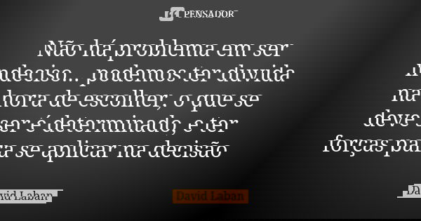 Não há problema em ser indeciso... podemos ter duvida na hora de escolher, o que se deve ser é determinado, e ter forças para se aplicar na decisão... Frase de David Laban.