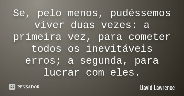 Se, pelo menos, pudéssemos viver duas vezes: a primeira vez, para cometer todos os inevitáveis erros; a segunda, para lucrar com eles.... Frase de David Lawrence.