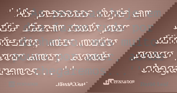 ''As pessoas hoje em dia fazem tudo por dinheiro, mas muito pouco por amor, aonde chegaremos...''... Frase de David Leal.