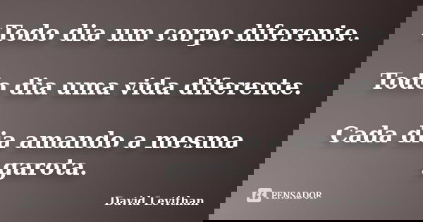 Todo dia um corpo diferente. Todo dia uma vida diferente. Cada dia amando a mesma garota.... Frase de David Levithan.