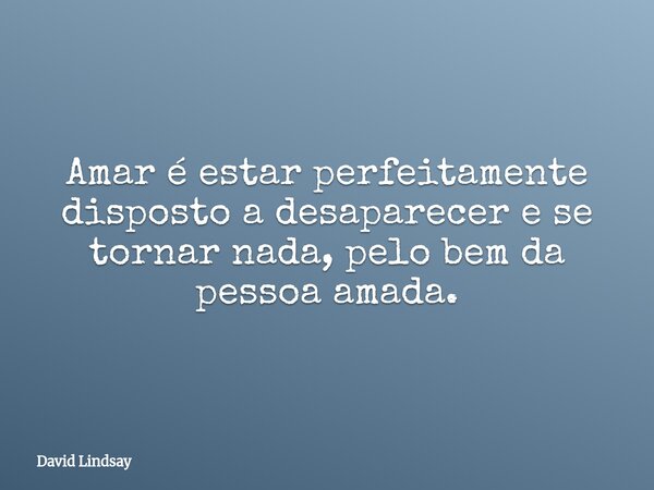 Amar é estar perfeitamente disposto a desaparecer e se tornar nada, pelo bem da pessoa amada.... Frase de David Lindsay.