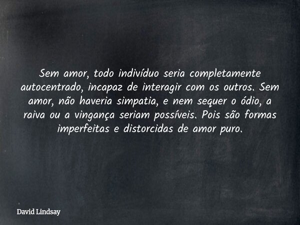 Sem amor, todo indivíduo seria completamente autocentrado, incapaz de interagir com os outros. Sem amor, não haveria simpatia, e nem sequer o ódio, a raiva ou a... Frase de David Lindsay.