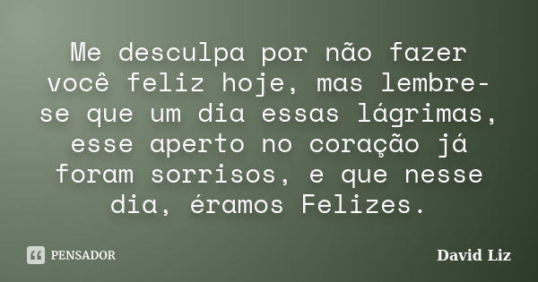 Me desculpa por não fazer você feliz hoje, mas lembre-se que um dia essas lágrimas, esse aperto no coração já foram sorrisos, e que nesse dia, éramos Felizes.... Frase de David Liz.