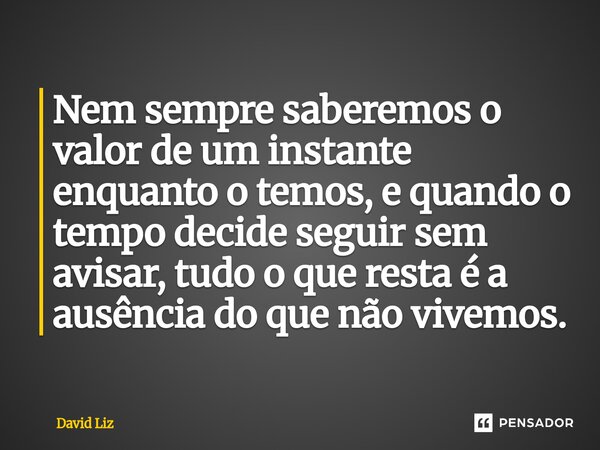 ⁠Nem sempre saberemos o valor de um instante enquanto o temos, e quando o tempo decide seguir sem avisar, tudo o que resta é a ausência do que não vivemos.... Frase de David Liz.
