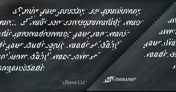 O pior que gostar, se apaixonar, amar... É não ser correspondido, mas um dia aprenderemos, que por mais que lindo que tudo seja, nada é fácil, nada real vem fác... Frase de David Liz.