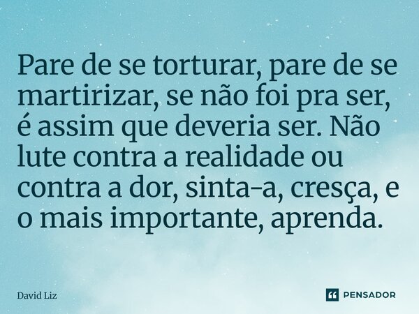 ⁠Pare de se torturar, pare de se martirizar, se não foi pra ser, é assim que deveria ser. Não lute contra a realidade ou contra a dor, sinta-a, cresça, e o mais... Frase de David Liz.