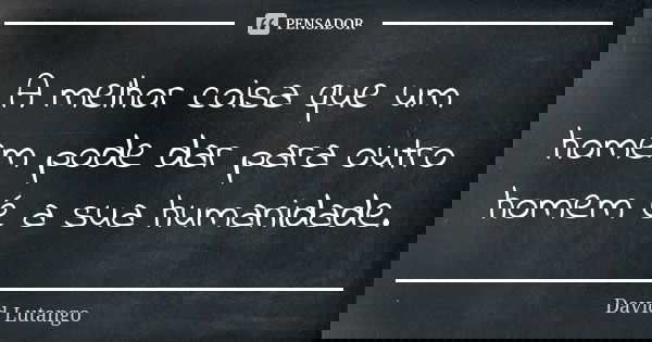A melhor coisa que um homem pode dar para outro homem é a sua humanidade.... Frase de David Lutango.