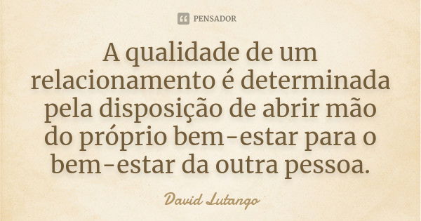 A qualidade de um relacionamento é determinada pela disposição de abrir mão do próprio bem-estar para o bem-estar da outra pessoa.... Frase de David Lutango.