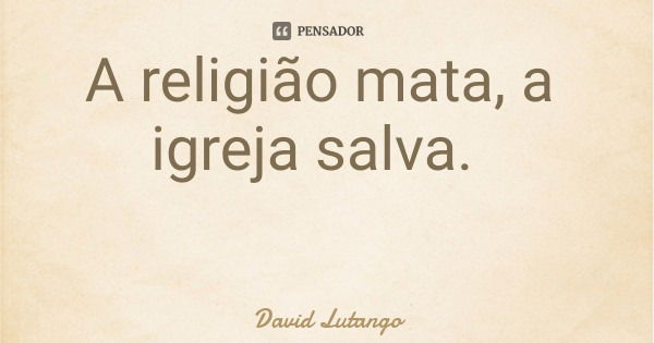 A religião mata, a igreja salva.... Frase de David Lutango.