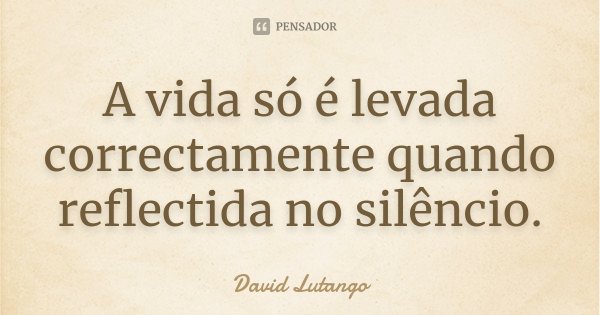 A vida só é levada correctamente quando reflectida no silêncio.... Frase de David Lutango.