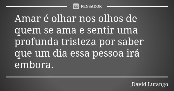 Amar é olhar nos olhos de quem se ama e sentir uma profunda tristeza por saber que um dia essa pessoa irá embora.... Frase de David Lutango.