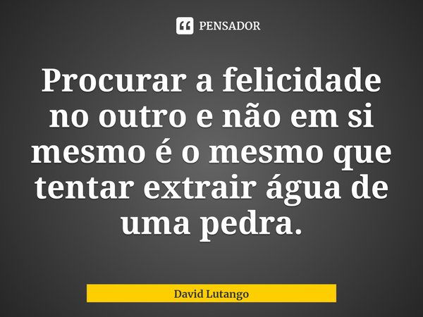 ⁠Procurar a felicidade no outro e não em si mesmo é o mesmo que tentar extrair água de uma pedra.... Frase de David Lutango.