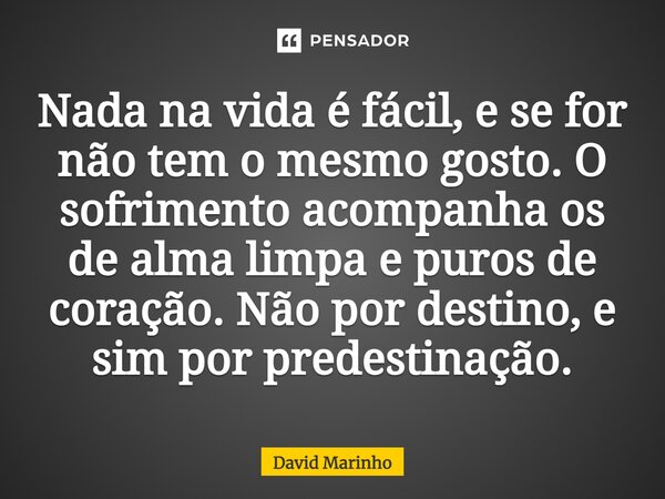 Nada na vida é fácil, e se for não tem o mesmo gosto. O sofrimento acompanha os de alma limpa e puros de coração. Não por destino, e sim por predestinação.... Frase de David Marinho.