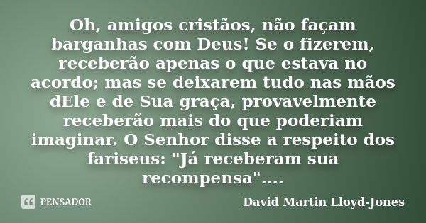 Oh, amigos cristãos, não façam barganhas com Deus! Se o fizerem, receberão apenas o que estava no acordo; mas se deixarem tudo nas mãos dEle e de Sua graça, pro... Frase de David Martin Lloyd-Jones.