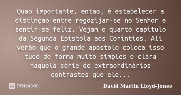 Quão importante, então, é estabelecer a distinção entre regozijar-se no Senhor e sentir-se feliz. Vejam o quarto capítulo da Segunda Epístola aos Coríntios. Ali... Frase de David Martin Lloyd-Jones.