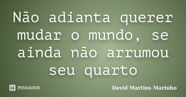 Não adianta querer mudar o mundo, se ainda não arrumou seu quarto... Frase de David Martins Marinho.