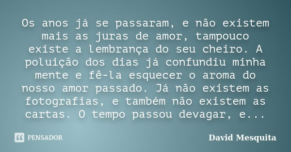 Os anos já se passaram, e não existem mais as juras de amor, tampouco existe a lembrança do seu cheiro. A poluição dos dias já confundiu minha mente e fê-la esq... Frase de David Mesquita.