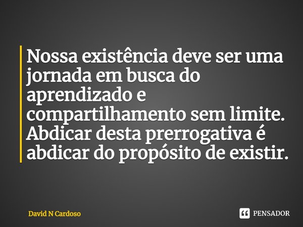 ⁠Nossa existência deve ser uma jornada em busca do aprendizado e compartilhamento sem limite. Abdicar desta prerrogativa é abdicar do propósito de existir.... Frase de David N Cardoso.