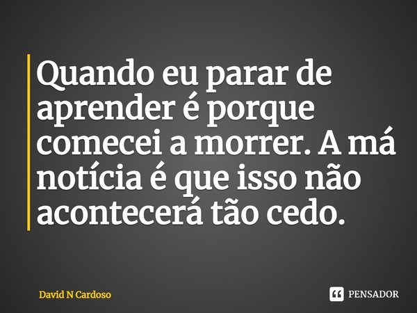 ⁠Quando eu parar de aprender é porque comecei a morrer. A má notícia é que isso não acontecerá tão cedo.... Frase de David N Cardoso.